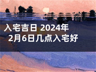 入宅吉日 2024年2月6日几点入宅好
