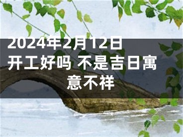 2024年2月12日开工好吗 不是吉日寓意不祥