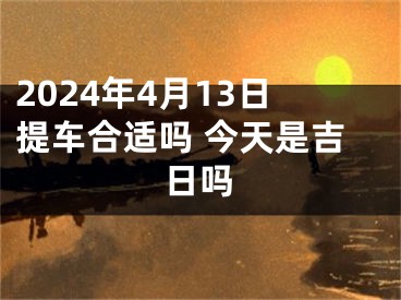 2024年4月13日提车合适吗 今天是吉日吗