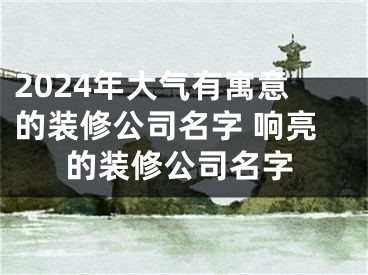 2024年大气有寓意的装修公司名字 响亮的装修公司名字
