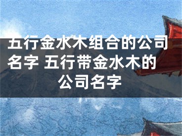 五行金水木组合的公司名字 五行带金水木的公司名字