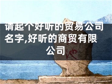请起个好听的贸易公司名字,好听的商贸有限公司