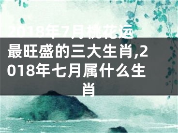 2018年7月桃花运最旺盛的三大生肖,2018年七月属什么生肖