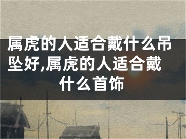 属虎的人适合戴什么吊坠好,属虎的人适合戴什么首饰