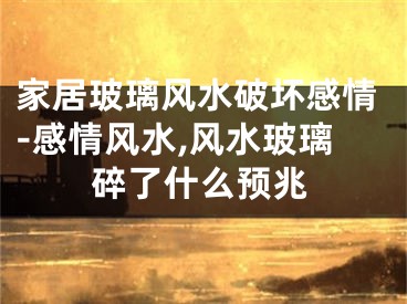 家居玻璃风水破坏感情-感情风水,风水玻璃碎了什么预兆