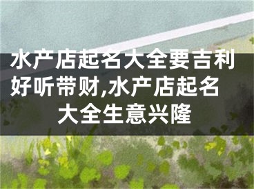 水产店起名大全要吉利好听带财,水产店起名大全生意兴隆