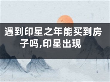 遇到印星之年能买到房子吗,印星出现
