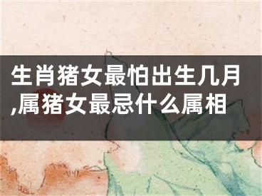 生肖猪女最怕出生几月,属猪女最忌什么属相