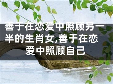 善于在恋爱中照顾另一半的生肖女,善于在恋爱中照顾自己