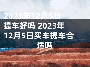 2023年12月5日提车好吗 2023年12月5日买车提车合适吗