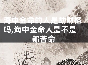 海中金命的人是劫财格吗,海中金命人是不是都苦命