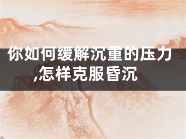 你如何缓解沉重的压力,怎样克服昏沉