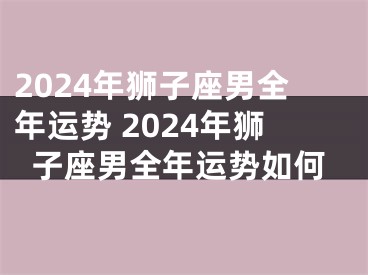 2024年狮子座男全年运势 2024年狮子座男全年运势如何