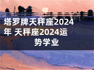 塔罗牌天秤座2024年 天秤座2024运势学业