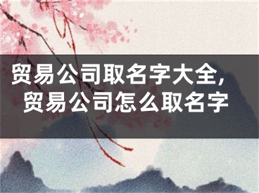 贸易公司取名字大全,贸易公司怎么取名字
