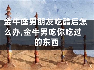 金牛座男朋友吃醋后怎么办,金牛男吃你吃过的东西