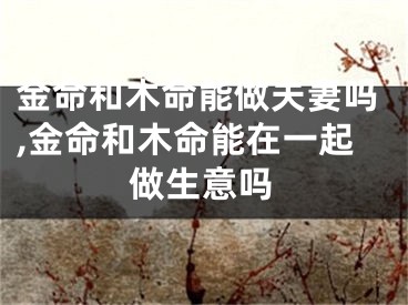 金命和木命能做夫妻吗,金命和木命能在一起做生意吗