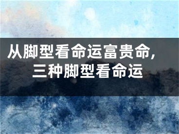 从脚型看命运富贵命,三种脚型看命运