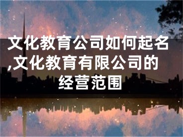 文化教育公司如何起名,文化教育有限公司的经营范围