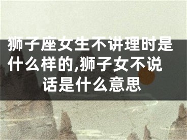 狮子座女生不讲理时是什么样的,狮子女不说话是什么意思