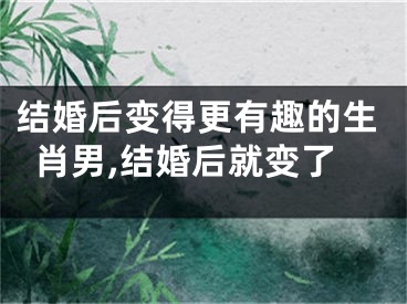 结婚后变得更有趣的生肖男,结婚后就变了