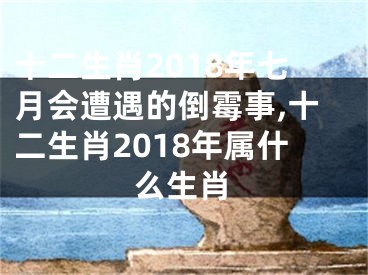 十二生肖2018年七月会遭遇的倒霉事,十二生肖2018年属什么生肖