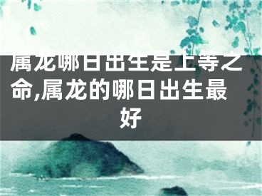 属龙哪日出生是上等之命,属龙的哪日出生最好