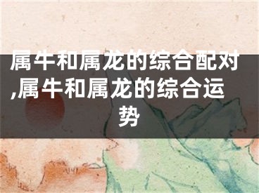 属牛和属龙的综合配对,属牛和属龙的综合运势