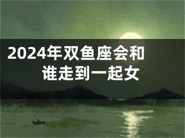 2024年双鱼座会和谁走到一起女