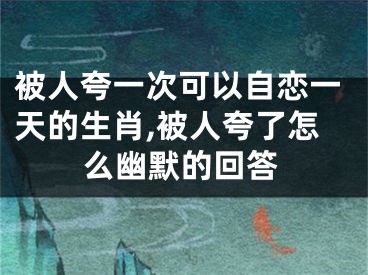 被人夸一次可以自恋一天的生肖,被人夸了怎么幽默的回答