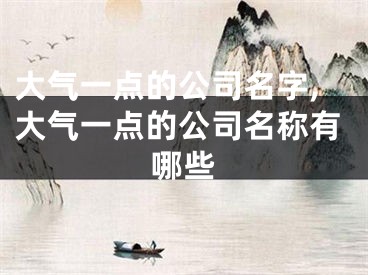 大气一点的公司名字,大气一点的公司名称有哪些