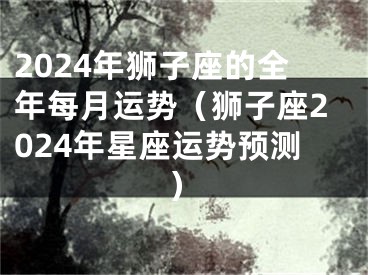 2024年狮子座的全年每月运势（狮子座2024年星座运势预测）