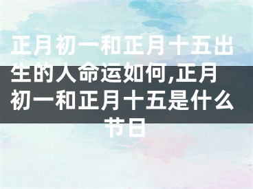 正月初一和正月十五出生的人命运如何,正月初一和正月十五是什么节日