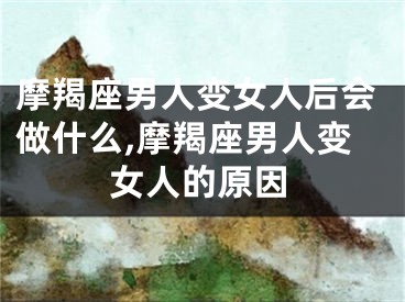 摩羯座男人变女人后会做什么,摩羯座男人变女人的原因