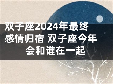 双子座2024年最终感情归宿 双子座今年会和谁在一起