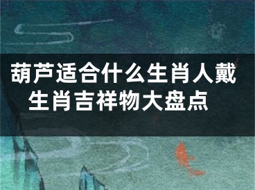 葫芦适合什么生肖人戴 生肖吉祥物大盘点
