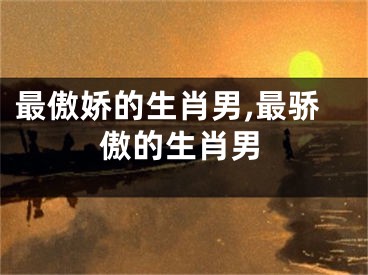 最傲娇的生肖男,最骄傲的生肖男