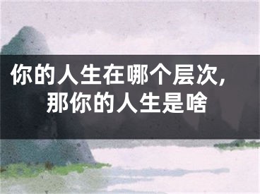 你的人生在哪个层次,那你的人生是啥