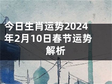 今日生肖运势2024年2月10日春节运势解析