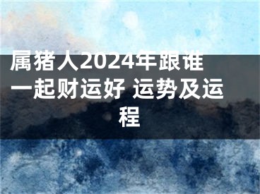 属猪人2024年跟谁一起财运好 运势及运程