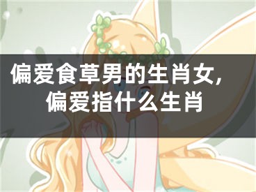 偏爱食草男的生肖女,偏爱指什么生肖