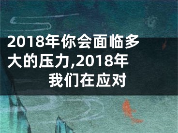 2018年你会面临多大的压力,2018年我们在应对