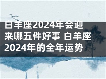 白羊座2024年会迎来哪五件好事 白羊座2024年的全年运势