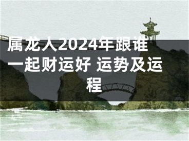 属龙人2024年跟谁一起财运好 运势及运程