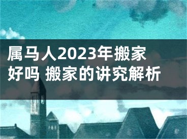 属马人2023年搬家好吗 搬家的讲究解析