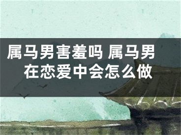 属马男害羞吗 属马男在恋爱中会怎么做