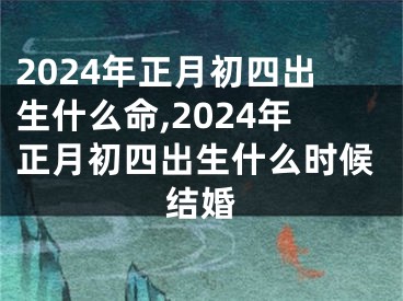 2024年正月初四出生什么命,2024年正月初四出生什么时候结婚