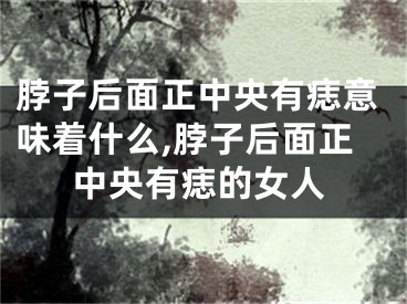 脖子后面正中央有痣意味着什么,脖子后面正中央有痣的女人