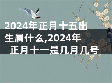 2024年正月十五出生属什么,2024年正月十一是几月几号