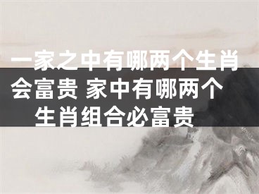 一家之中有哪两个生肖会富贵 家中有哪两个生肖组合必富贵 